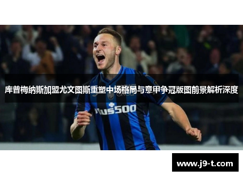 库普梅纳斯加盟尤文图斯重塑中场格局与意甲争冠版图前景解析深度