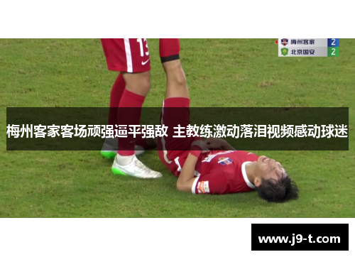 梅州客家客场顽强逼平强敌 主教练激动落泪视频感动球迷 梅州客家客场顽强逼平强敌 主教练激动落泪视频感动球迷