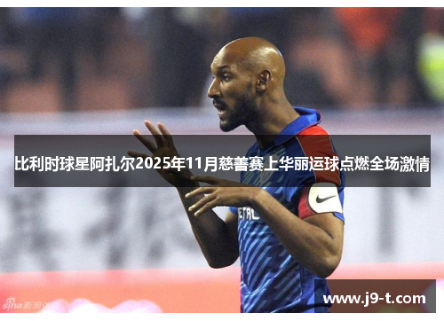 比利时球星阿扎尔2025年11月慈善赛上华丽运球点燃全场激情