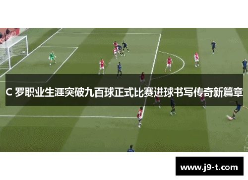 C 罗职业生涯突破九百球正式比赛进球书写传奇新篇章